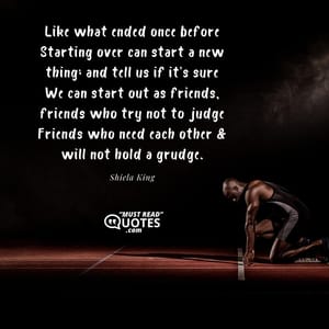 Like what ended once before Starting over can start a new thing; and tell us if it’s sure We can start out as friends, friends who try not to judge Friends who need each other & will not hold a grudge.