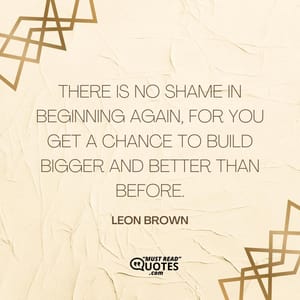 There is no shame in beginning again, for you get a chance to build bigger and better than before.