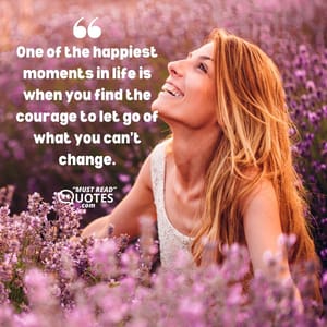 One of the happiest moments in life is when you find the courage to let go of what you can’t change.