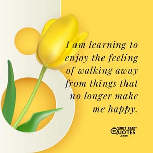 I am learning to enjoy the feeling of walking away from things that no longer make me happy.