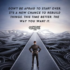 Don't be afraid to start over. It's a new chance to rebuild things. This time better. The way you want it.