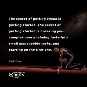 The secret of getting ahead is getting started. The secret of getting started is breaking your complex overwhelming tasks into small manageable tasks, and starting on the first one.