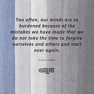Too often, our minds are so burdened because of the mistakes we have made that we do not take the time to forgive ourselves and others and start over again.