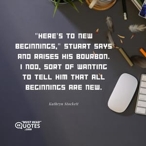 "Here's to new beginnings," Stuart says and raises his bourbon. I nod, sort of wanting to tell him that all beginnings are new.