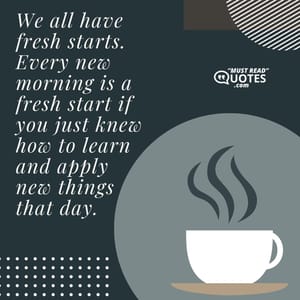 We all have fresh starts. Every new morning is a fresh start if you just knew how to learn and apply new things that day.