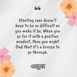 Starting over doesn’t have to be as difficult as you make it be. When you go for it with a positive mindset, then you might find that it’s a breeze to go through.