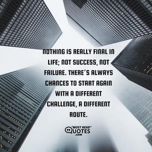 Nothing is really final in life; Not success, not failure. There’s always chances to start again with a different challenge, a different route.