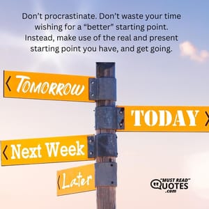 Don’t procrastinate. Don’t waste your time wishing for a “better” starting point. Instead, make use of the real and present starting point you have, and get going.