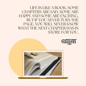 Life is like a book. Some chapters are sad, some are happy and some are exciting, but if you never turn the page, you will never know what the next chapter has in store for you.