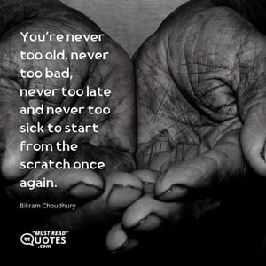 You’re never too old, never too bad, never too late and never too sick to start from the scratch once again.