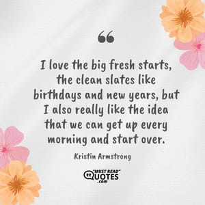 I love the big fresh starts, the clean slates like birthdays and new years, but I also really like the idea that we can get up every morning and start over.