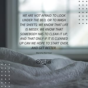 We are not afraid to look under the bed, or to wash the sheets; we know that life is messy. We know that somebody has to clean it up, and that only if it is cleaned up can we hope to start over, and get better.