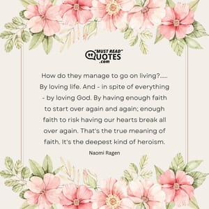 How do they manage to go on living?..... By loving life. And - in spite of everything - by loving God. By having enough faith to start over again and again; enough faith to risk having our hearts break all over again. That's the true meaning of faith. It's the deepest kind of heroism.