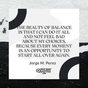 The beauty of balance is that I can do it all and not feel bad about my choices, because every moment is an opportunity to start all over again.