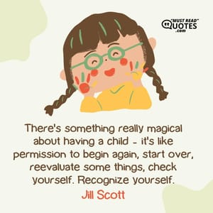 There's something really magical about having a child - it's like permission to begin again, start over, reevaluate some things, check yourself. Recognize yourself.