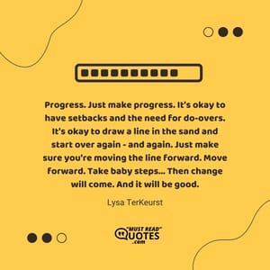 Progress. Just make progress. It's okay to have setbacks and the need for do-overs. It's okay to draw a line in the sand and start over again - and again. Just make sure you're moving the line forward. Move forward. Take baby steps... Then change will come. And it will be good.