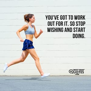 You've got to work out for it. So stop wishing and start doing.