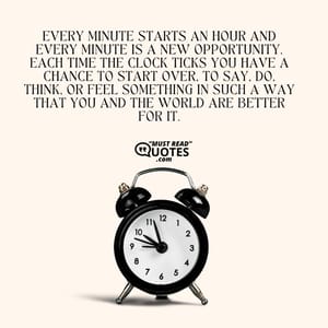 Every minute starts an hour and every minute is a new opportunity. Each time the clock ticks you have a chance to start over, to say, do, think, or feel something in such a way that you and the world are better for it.