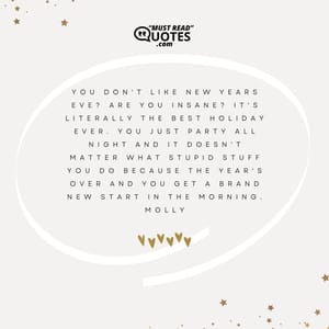 You don't like New Years Eve? Are you insane? It's literally the best holiday ever. You just party all night and it doesn't matter what stupid stuff you do because the year's over and you get a brand new start in the morning.