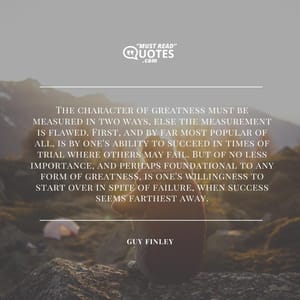 The character of greatness must be measured in two ways, else the measurement is flawed. First, and by far most popular of all, is by one's ability to succeed in times of trial where others may fail. But of no less importance, and perhaps foundational to any form of greatness, is one's willingness to start over in spite of failure, when success seems farthest away.