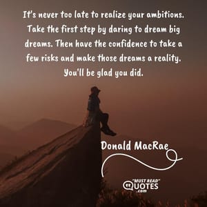 It's never too late to realize your ambitions. Take the first step by daring to dream big dreams. Then have the confidence to take a few risks and make those dreams a reality. You'll be glad you did.