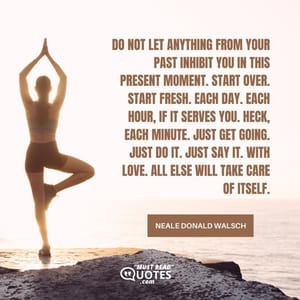 Do not let anything from your past inhibit you in this Present Moment. Start over. Start Fresh. Each day. Each hour, if it serves you. Heck, each minute. Just get going. Just do it. Just say it. With love. All else will take care of itself.