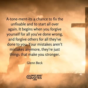 A-tone-ment-its a chance to fix the unfixable and to start all over again. It begins when you forgive yourself for all you've done wrong, and forgive others for all they've done to you. Your mistakes aren't mistakes anymore, they're just things that make you stronger.
