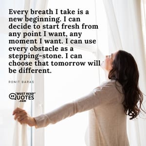Every breath I take is a new beginning. I can decide to start fresh from any point I want, any moment I want. I can use every obstacle as a stepping-stone. I can choose that tomorrow will be different.