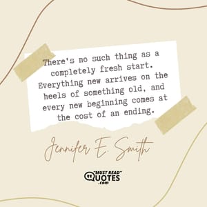 There's no such thing as a completely fresh start. Everything new arrives on the heels of something old, and every new beginning comes at the cost of an ending.