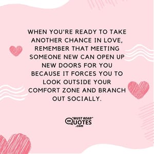 When you're ready to take another chance in love, remember that meeting someone new can open up new doors for you because it forces you to look outside your comfort zone and branch out socially.
