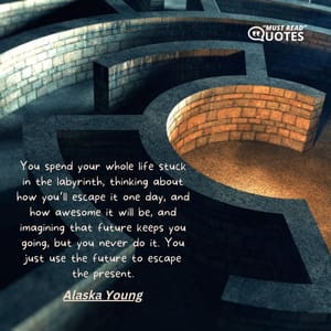 You spend your whole life stuck in the labyrinth, thinking about how you’ll escape it one day, and how awesome it will be, and imagining that future keeps you going, but you never do it. You just use the future to escape the present.