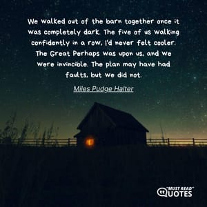 We walked out of the barn together once it was completely dark. The five of us walking confidently in a row, I'd never felt cooler. The Great Perhaps was upon us, and we were invincible. The plan may have had faults, but we did not.