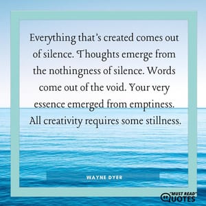 Everything that’s created comes out of silence. Thoughts emerge from the nothingness of silence. Words come out of the void. Your very essence emerged from emptiness. All creativity requires some stillness.
