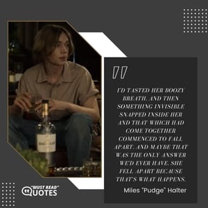 I'd tasted her boozy breath. And then something invisible snapped inside her and that which had come together commenced to fall apart. And maybe that was the only answer we'd ever have. She fell apart because that's what happens.