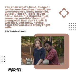 You know what's lame, Pudge? I really care about her. I mean, we were hopeless. Badly matched. But still. I mean, I said I loved her... I mean, it’s stupid to miss someone you didn’t even get along with. But I don’t know, it was nice, you know, having someone you could always fight with.