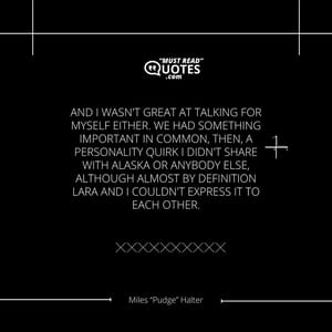 And I wasn't great at talking for myself either. We had something important in common, then, a personality quirk I didn't share with Alaska or anybody else, although almost by definition Lara and I couldn't express it to each other.