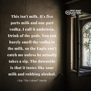 This isn't milk. It's five parts milk and one part vodka. I call it ambrosia. Drink of the gods. You can barely smell the vodka in the milk, so the Eagle can't catch me unless he actually takes a sip. The downside is that it tastes like sour milk and rubbing alcohol.
