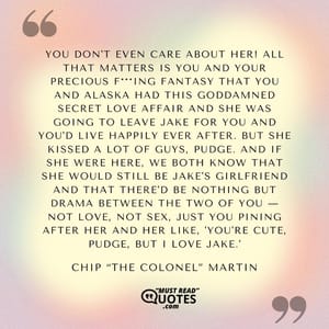 You don't even care about her! All that matters is you and your precious f***ing fantasy that you and Alaska had this goddamned secret love affair and she was going to leave Jake for you and you'd live happily ever after. But she kissed a lot of guys, Pudge. And if she were here, we both know that she would still be Jake's girlfriend and that there'd be nothing but drama between the two of you — not love, not sex, just you pining after her and her like, 'You're cute, Pudge, but I love Jake.'
