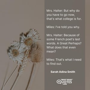 Mrs. Halter: But why do you have to go now, that's what college is for. Miles: I've told you why. Mrs. Halter: Because of some French poet's last words. A Great Perhaps? What does that even mean? Miles: That's what I need to find out.