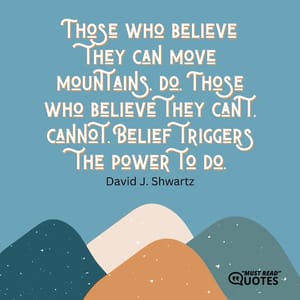 Those who believe they can move mountains, do. Those who believe they can't, cannot. Belief triggers the power to do.