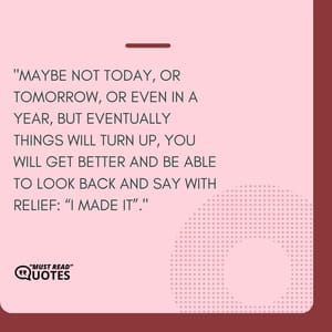 Maybe not today, or tomorrow, or even in a year, but eventually things will turn up, you will get better and be able to look back and say with relief: “I made it”.
