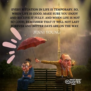 Every situation in life is temporary. So, when life is good, make sure you enjoy and receive it fully. And when life is not so good, remember that it will not last forever and better days are on the way.