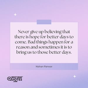 Never give up believing that there is hope for better days to come. Bad things happen for a reason and sometimes it is to bring us to those better days.