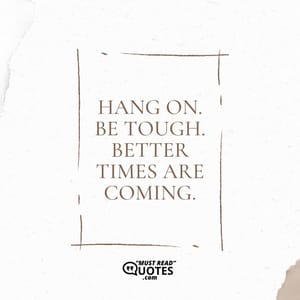 Hang on. Be tough. Better times are coming.
