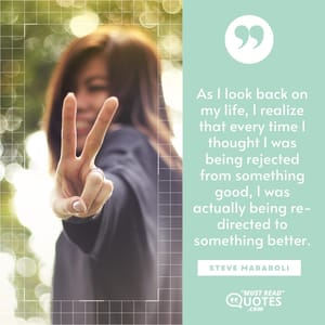 As I look back on my life, I realize that every time I thought I was being rejected from something good, I was actually being re-directed to something better.