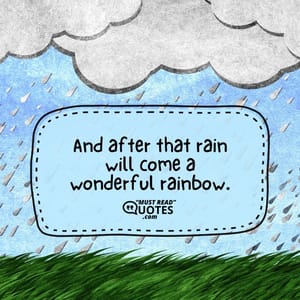 And after that rain will come a wonderful rainbow.