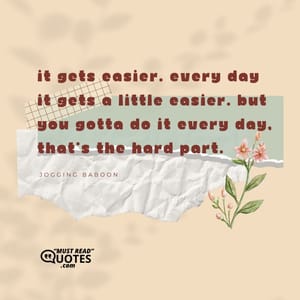 It gets easier. Every day it gets a little easier. But you gotta do it every day, that's the hard part.