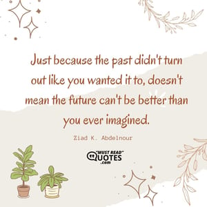 Just because the past didn't turn out like you wanted it to, doesn't mean the future can't be better than you ever imagined.