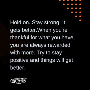 Hold on. Stay strong. It gets better.When you're thankful for what you have, you are always rewarded with more. Try to stay positive and things will get better.