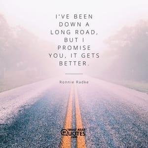 I've been down a long road, but I promise you, it gets better.